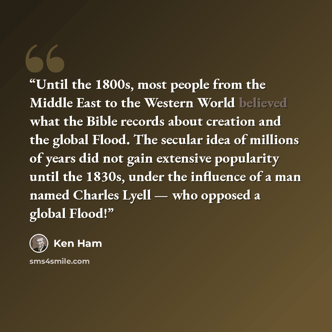 “Until the 1800s, most people from the Middle East to the Western World believed what the Bible records about creation and the global Flood. The secular idea of millions of years did not gain extensive popularity until the 1830s, under the influence of a man named Charles Lyell — who opposed a…” quote by Ken Ham