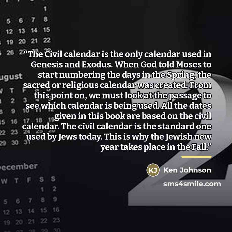 “The Civil calendar is the only calendar used in Genesis and Exodus. When God told Moses to start numbering the days in the Spring, the sacred or religious calendar was created. From this point on, we must look at the passage to see which calendar is being used. All the dates given in this book are…” quote by Ken Johnson