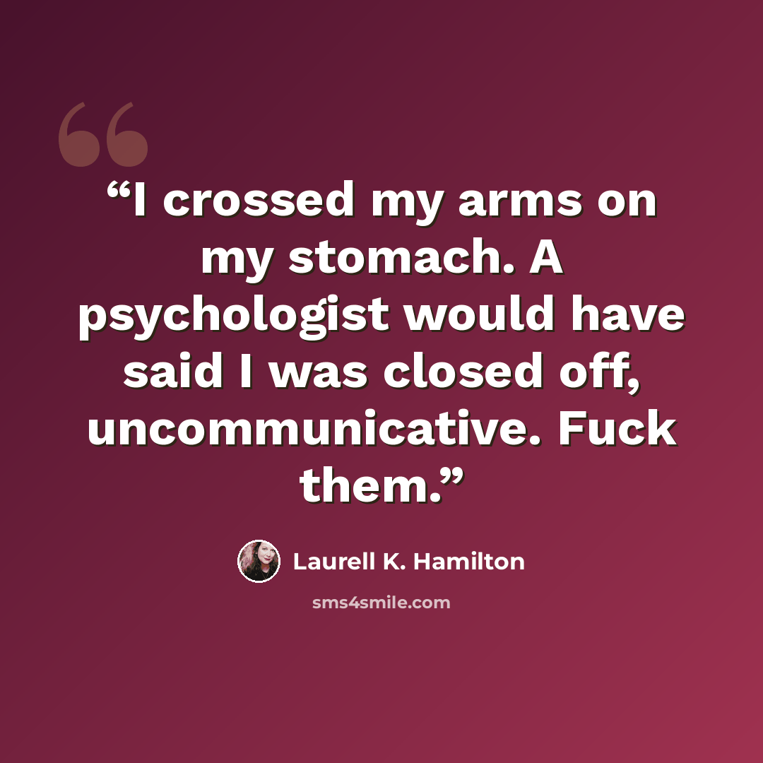 “I crossed my arms on my stomach. A psychologist would have said I was closed off, uncommunicative. Fuck them.” quote by Laurell K. Hamilton