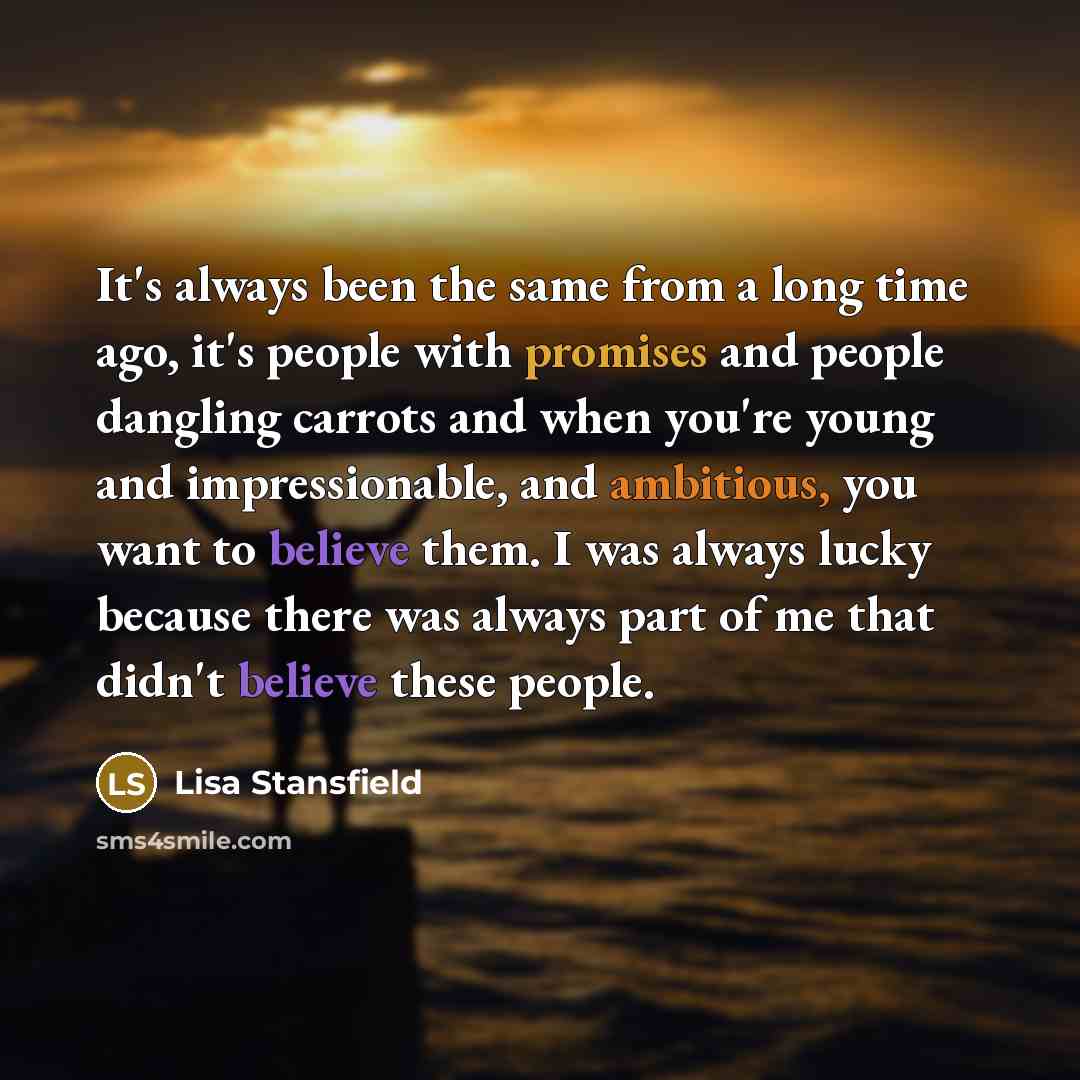 “It's always been the same from a long time ago, it's people with promises and people dangling carrots and when you're young and impressionable, and ambitious, you want to believe them. I was always lucky because there was always part of me that didn't believe these people.” quote by Lisa Stansfield