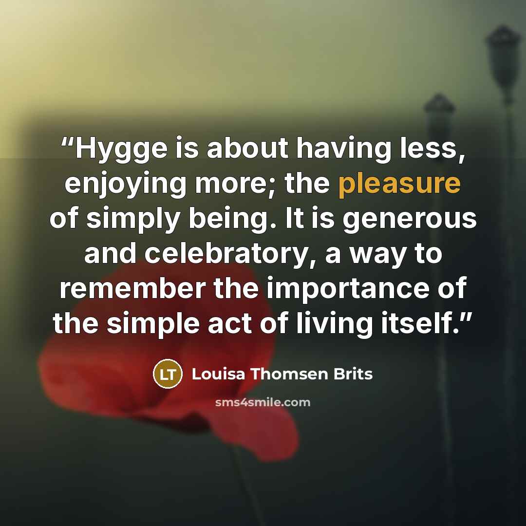 “Hygge is about having less, enjoying more; the pleasure of simply being. It is generous and celebratory, a way to remember the importance of the simple act of living itself.” quote by Louisa Thomsen Brits