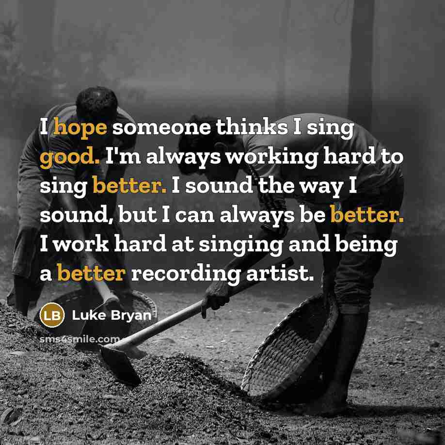 “I hope someone thinks I sing good. I'm always working hard to sing better. I sound the way I sound, but I can always be better. I work hard at singing and being a better recording artist.” quote by Luke Bryan