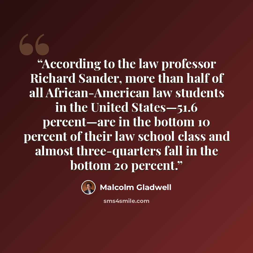 “According to the law professor Richard Sander, more than half of all African-American law students in the United States—51.6 percent—are in the bottom 10 percent of their law school class and almost three-quarters fall in the bottom 20 percent.” quote by Malcolm Gladwell