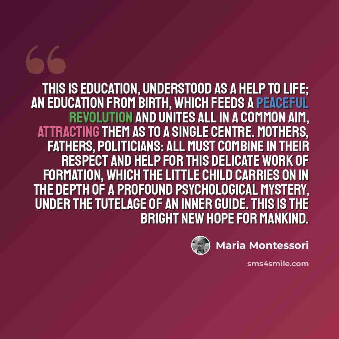 “This is education, understood as a help to life; an education from birth, which feeds a peaceful revolution and unites all in a common aim, attracting them as to a single centre. Mothers, fathers, politicians: all must combine in their respect and help for this delicate work of formation, which…” quote by Maria Montessori