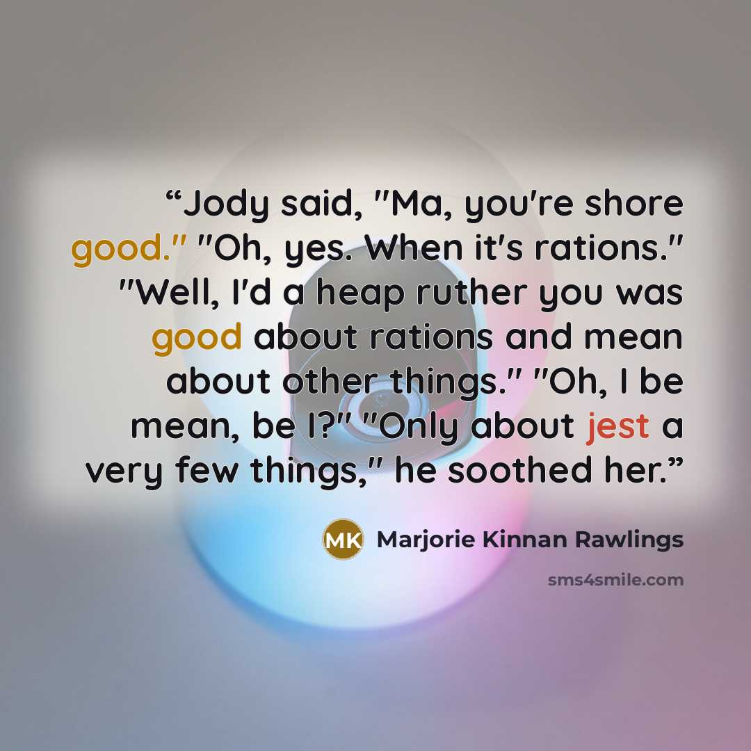“Jody said, "Ma, you're shore good." "Oh, yes. When it's rations." "Well, I'd a heap ruther you was good about rations and mean about other things." "Oh, I be mean, be I?" "Only about jest a very few things," he soothed her.” quote by Marjorie Kinnan Rawlings