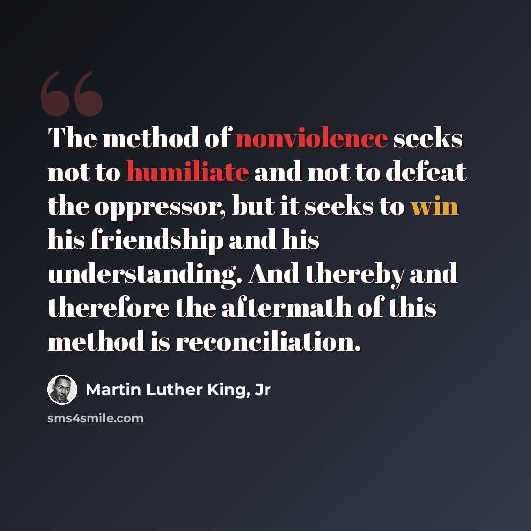 “The method of nonviolence seeks not to humiliate and not to defeat the oppressor, but it seeks to win his friendship and his understanding. And thereby and therefore the aftermath of this method is reconciliation.” quote by Martin Luther King, Jr