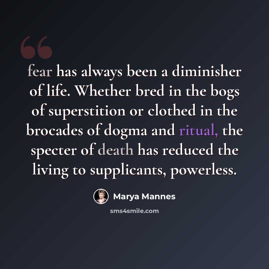 “fear has always been a diminisher of life. Whether bred in the bogs of superstition or clothed in the brocades of dogma and ritual, the specter of death has reduced the living to supplicants, powerless.” quote by Marya Mannes