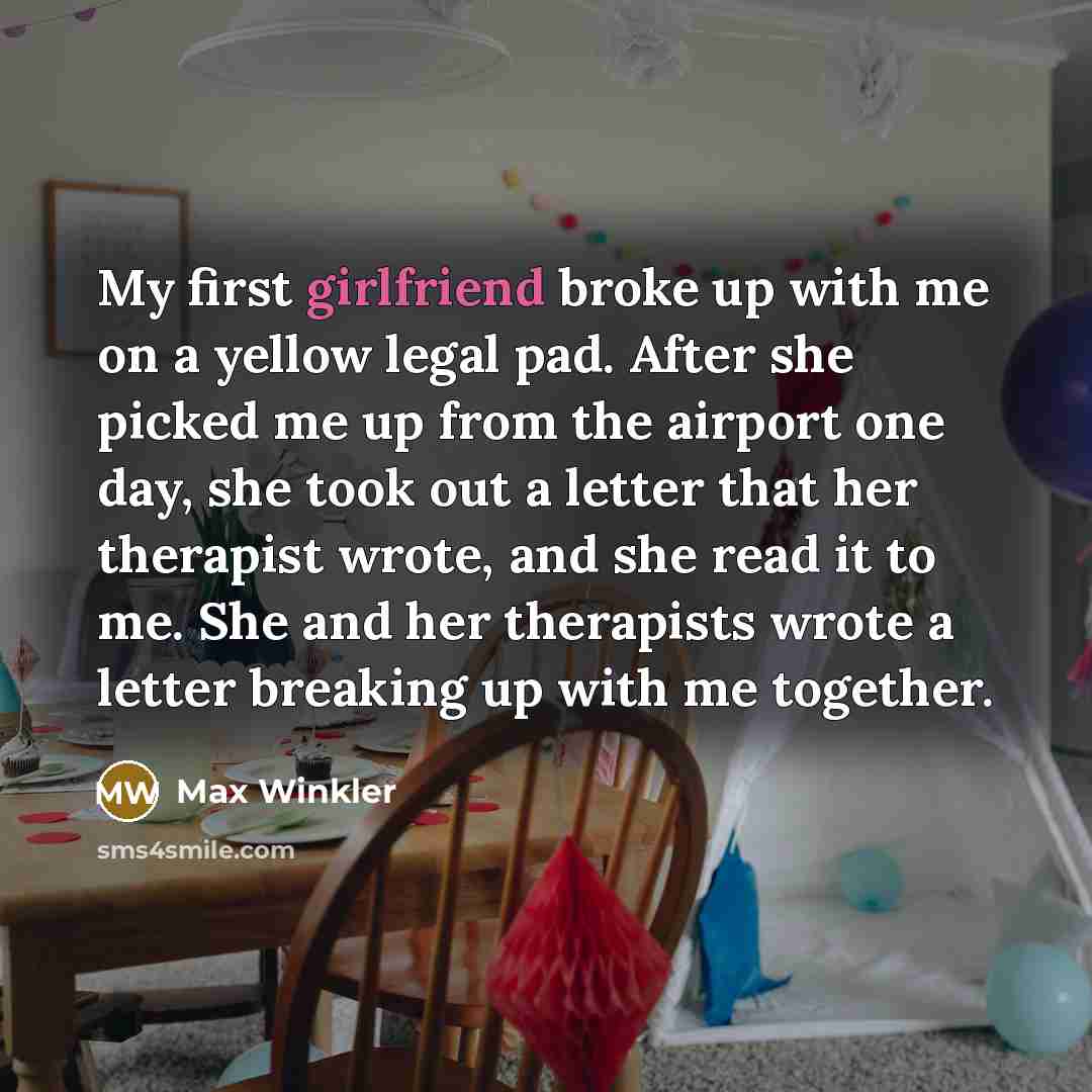 “My first girlfriend broke up with me on a yellow legal pad. After she picked me up from the airport one day, she took out a letter that her therapist wrote, and she read it to me. She and her therapists wrote a letter breaking up with me together.” quote by Max Winkler