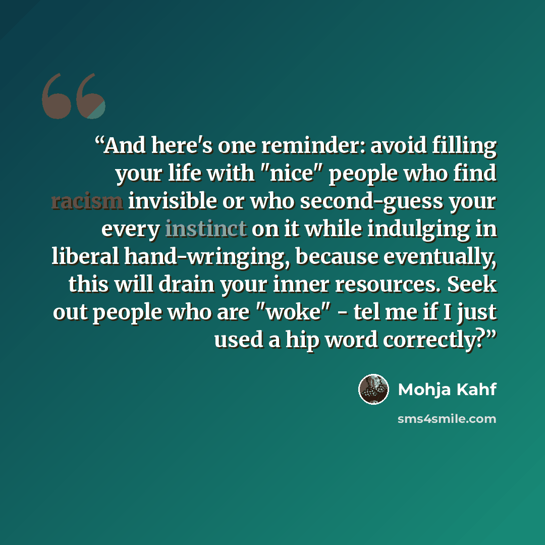 “And here's one reminder: avoid filling your life with "nice" people who find racism invisible or who second-guess your every instinct on it while indulging in liberal hand-wringing, because eventually, this will drain your inner resources. Seek out people who are "woke" - tel me if I just used a…” quote by Mohja Kahf