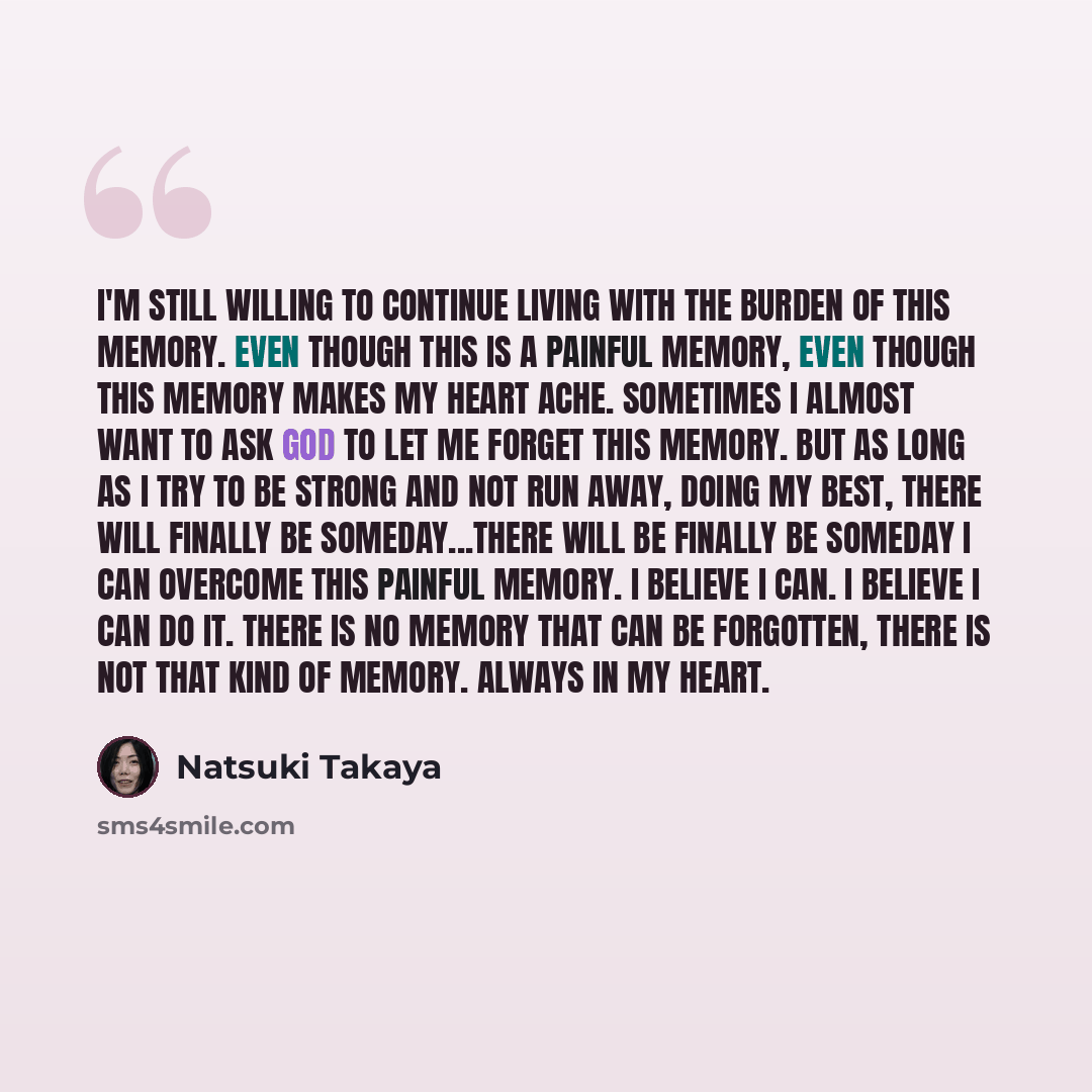 “I'm still willing to continue living with the burden of this memory. Even though this is a painful memory, even though this memory makes my heart ache. Sometimes I almost want to ask God to let me forget this memory. But as long as I try to be strong and not run away, doing my best, there will…” quote by Natsuki Takaya