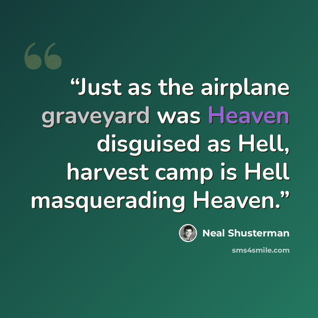 “Just as the airplane graveyard was Heaven disguised as Hell, harvest camp is Hell masquerading Heaven.” quote by Neal Shusterman
