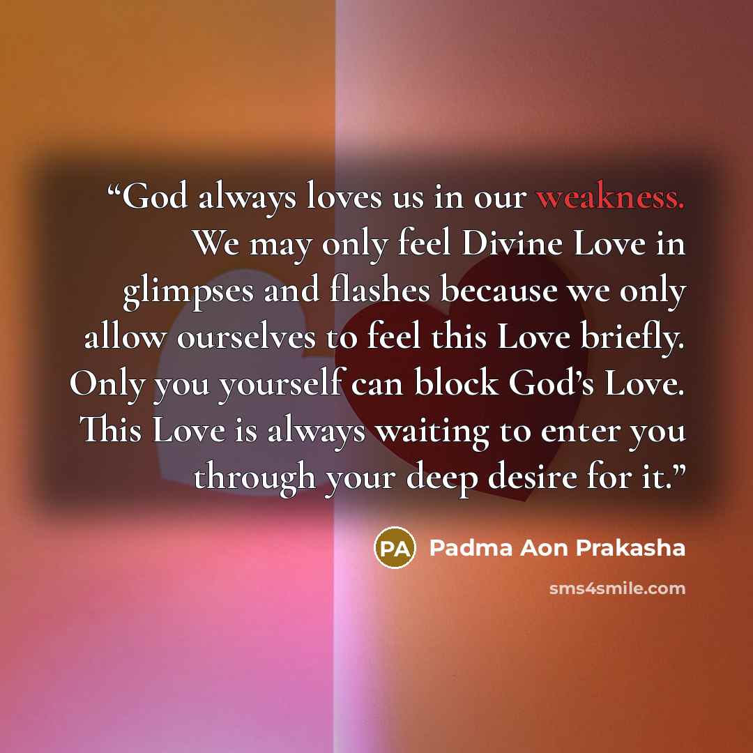“God always loves us in our weakness. We may only feel Divine Love in glimpses and flashes because we only allow ourselves to feel this Love briefly. Only you yourself can block God’s Love. This Love is always waiting to enter you through your deep desire for it.” quote by Padma Aon Prakasha