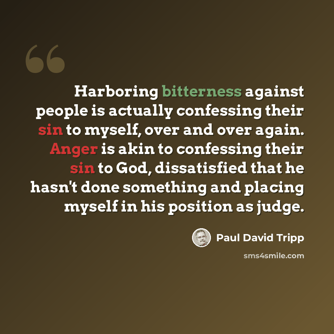“Harboring bitterness against people is actually confessing their sin to myself, over and over again. Anger is akin to confessing their sin to God, dissatisfied that he hasn't done something and placing myself in his position as judge.” quote by Paul David Tripp