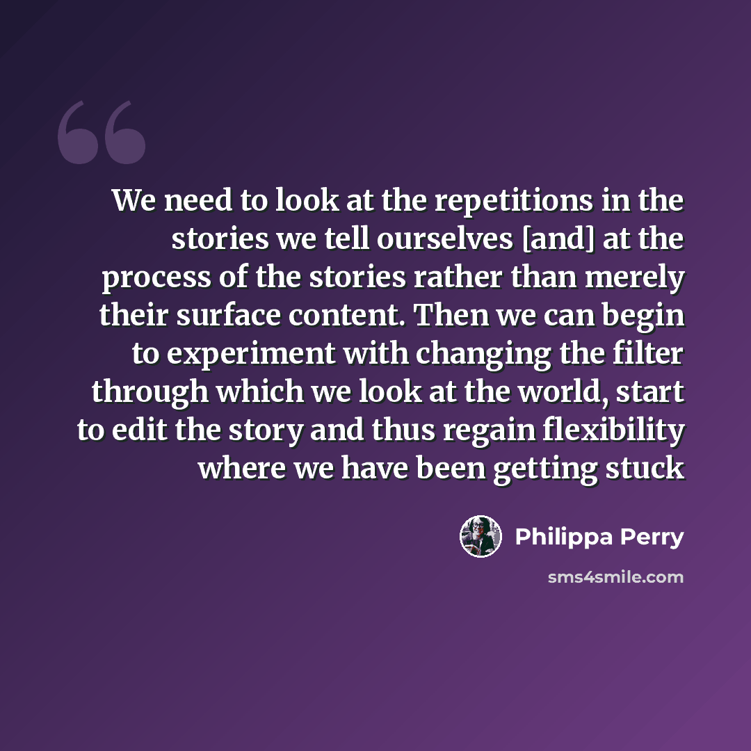 “We need to look at the repetitions in the stories we tell ourselves [and] at the process of the stories rather than merely their surface content. Then we can begin to experiment with changing the filter through which we look at the world, start to edit the story and thus regain flexibility where…” quote by Philippa Perry