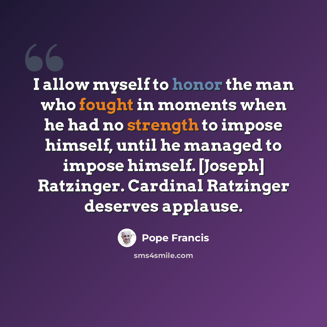“I allow myself to honor the man who fought in moments when he had no strength to impose himself, until he managed to impose himself. [Joseph] Ratzinger. Cardinal Ratzinger deserves applause.” quote by Pope Francis