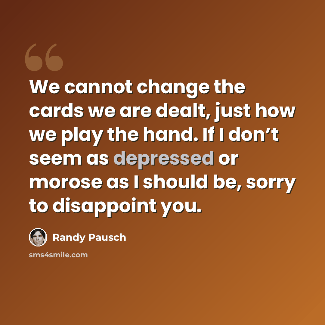 “We cannot change the cards we are dealt, just how we play the hand. If I don’t seem as depressed or morose as I should be, sorry to disappoint you.” quote by Randy Pausch