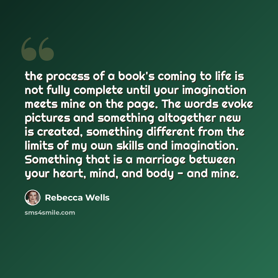 “the process of a book's coming to life is not fully complete until your imagination meets mine on the page. The words evoke pictures and something altogether new is created, something different from the limits of my own skills and imagination. Something that is a marriage between your heart, mind…” quote by Rebecca Wells