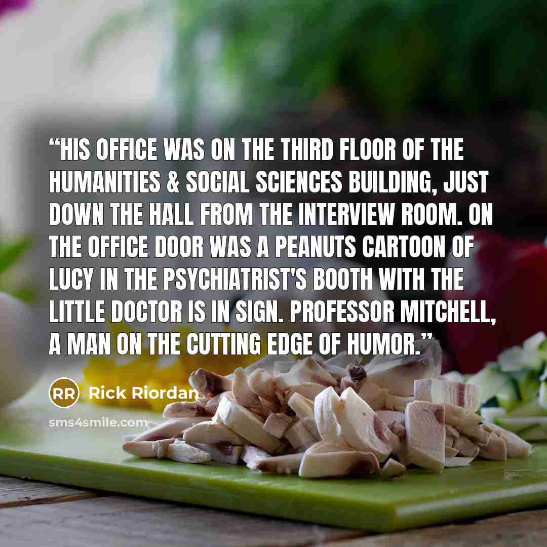 “His office was on the third floor of the Humanities & Social Sciences Building, just down the hall from the interview room. On the office door was a Peanuts cartoon of Lucy in the psychiatrist's booth with the little DOCTOR is IN sign. Professor Mitchell, a man on the cutting edge of humor.” quote by Rick Riordan
