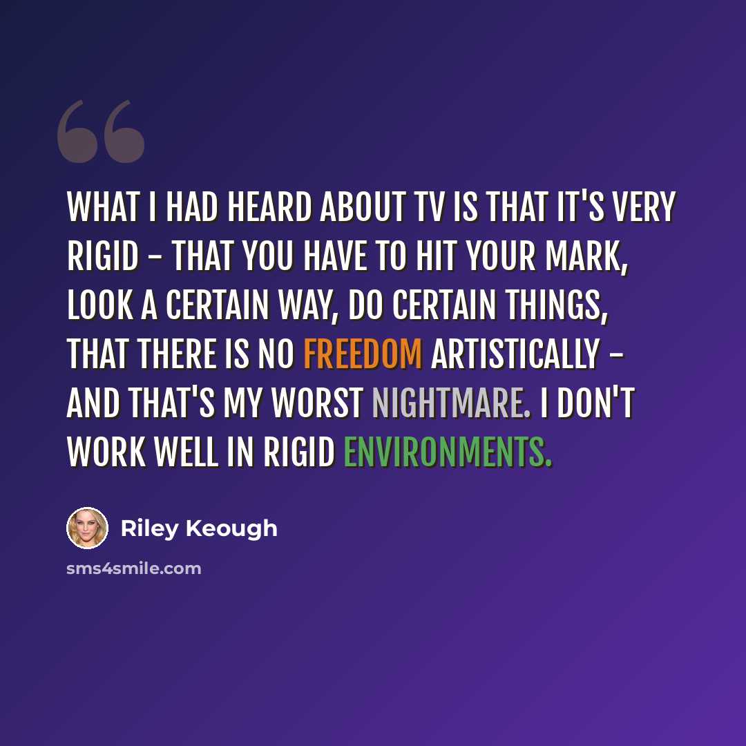 “What I had heard about TV is that it's very rigid - that you have to hit your mark, look a certain way, do certain things, that there is no freedom artistically - and that's my worst nightmare. I don't work well in rigid environments.” quote by Riley Keough