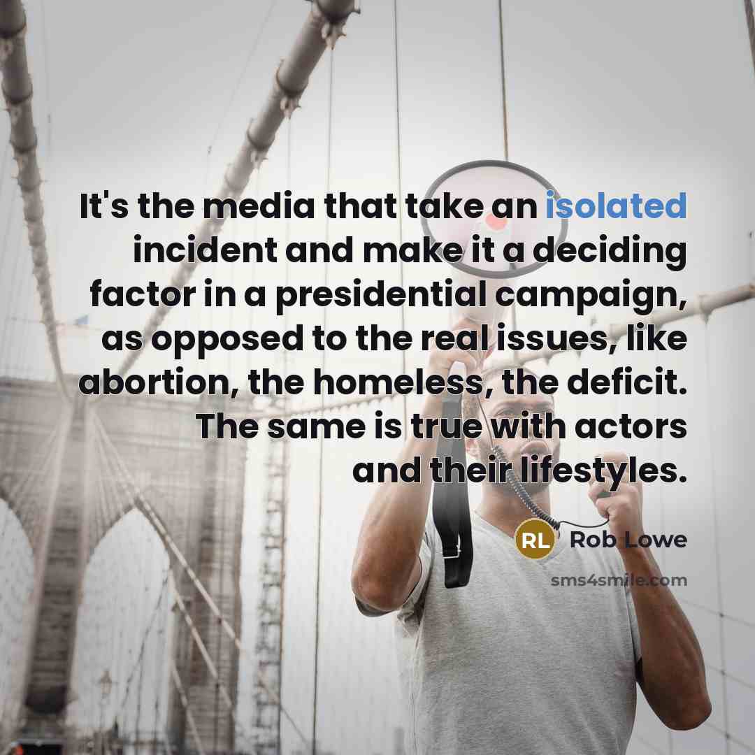 “It's the media that take an isolated incident and make it a deciding factor in a presidential campaign, as opposed to the real issues, like abortion, the homeless, the deficit. The same is true with actors and their lifestyles.” quote by Rob Lowe