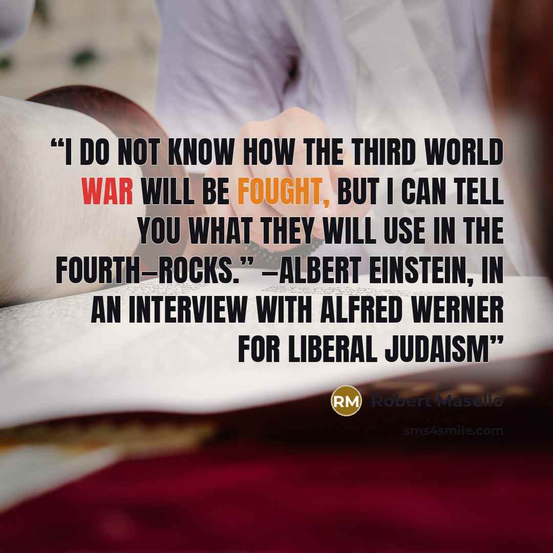 “I do not know how the Third World War will be fought, but I can tell you what they will use in the Fourth—rocks.” —Albert Einstein, in an interview with Alfred Werner for Liberal Judaism” quote by Robert Masello