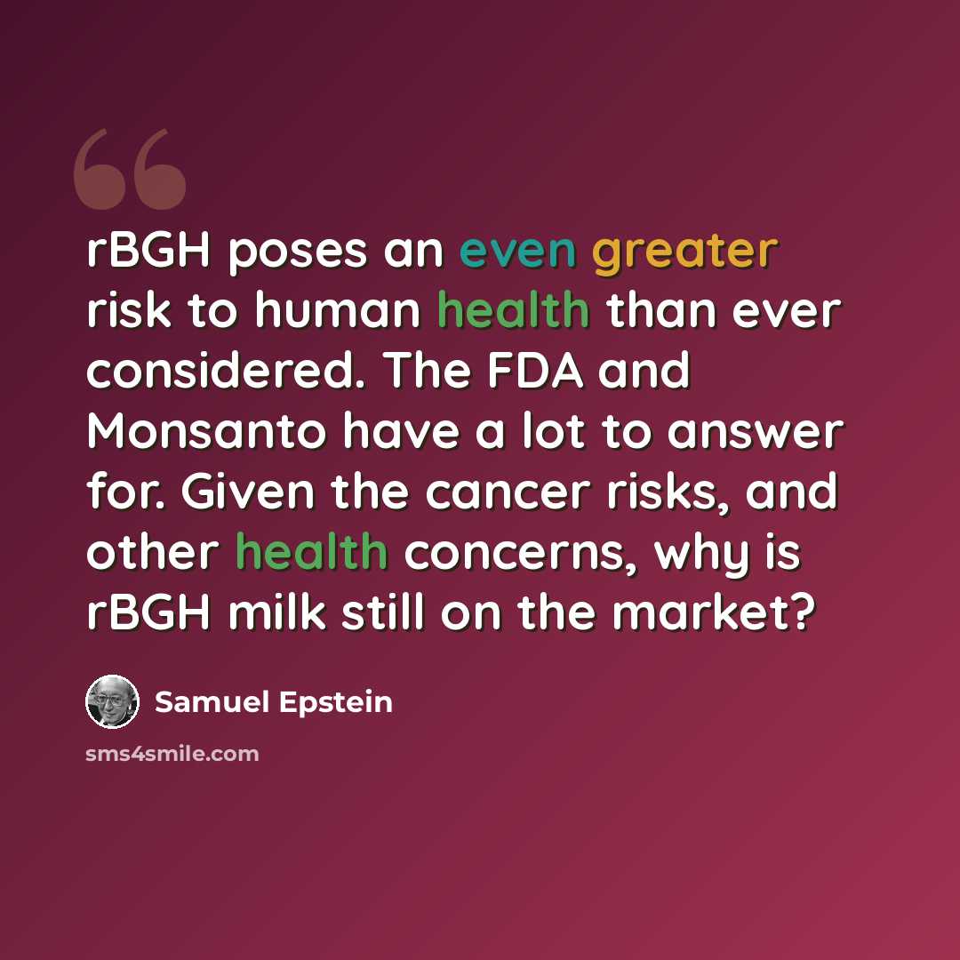 “rBGH poses an even greater risk to human health than ever considered. The FDA and Monsanto have a lot to answer for. Given the cancer risks, and other health concerns, why is rBGH milk still on the market?” quote by Samuel Epstein