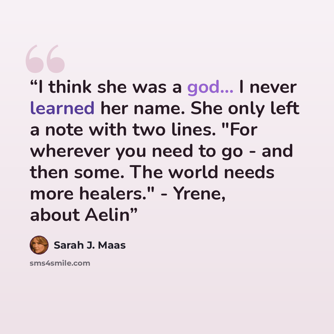 “I think she was a god... I never learned her name. She only left a note with two lines. "For wherever you need to go - and then some. The world needs more healers." - Yrene, about Aelin” quote by Sarah J. Maas