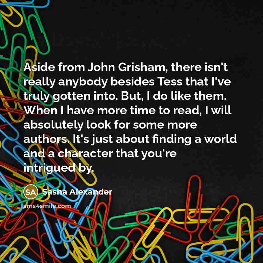 “Aside from John Grisham, there isn't really anybody besides Tess that I've truly gotten into. But, I do like them. When I have more time to read, I will absolutely look for some more authors. It's just about finding a world and a character that you're intrigued by.” quote by Sasha Alexander