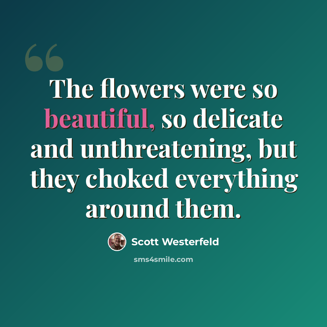 “The flowers were so beautiful, so delicate and unthreatening, but they choked everything around them.” quote by Scott Westerfeld