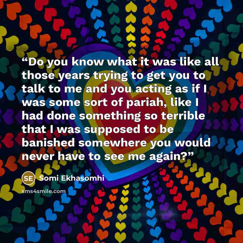“Do you know what it was like all those years trying to get you to talk to me and you acting as if I was some sort of pariah, like I had done something so terrible that I was supposed to be banished somewhere you would never have to see me again?” quote by Somi Ekhasomhi