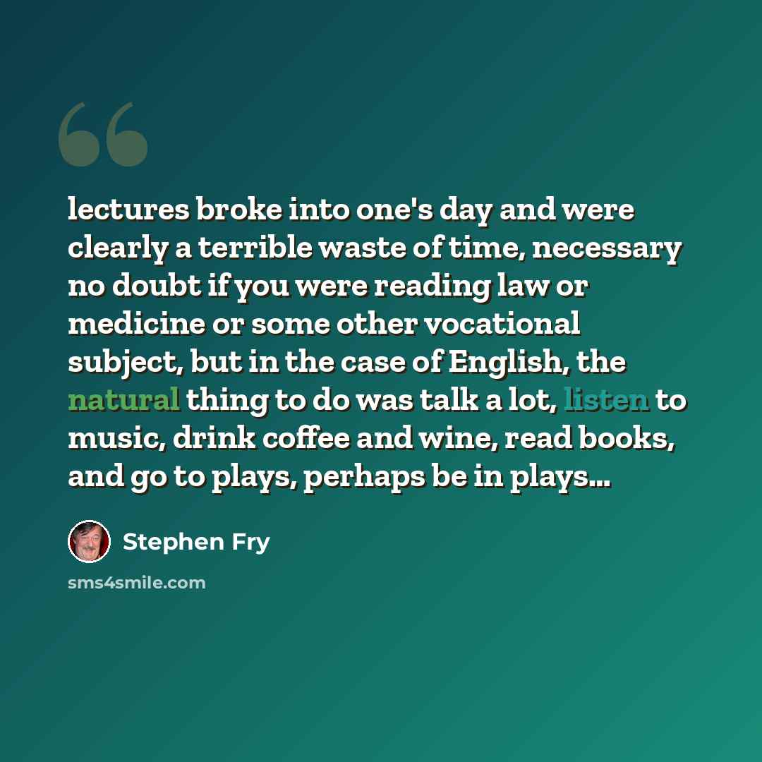 “lectures broke into one's day and were clearly a terrible waste of time, necessary no doubt if you were reading law or medicine or some other vocational subject, but in the case of English, the natural thing to do was talk a lot, listen to music, drink coffee and wine, read books, and go to plays…” quote by Stephen Fry