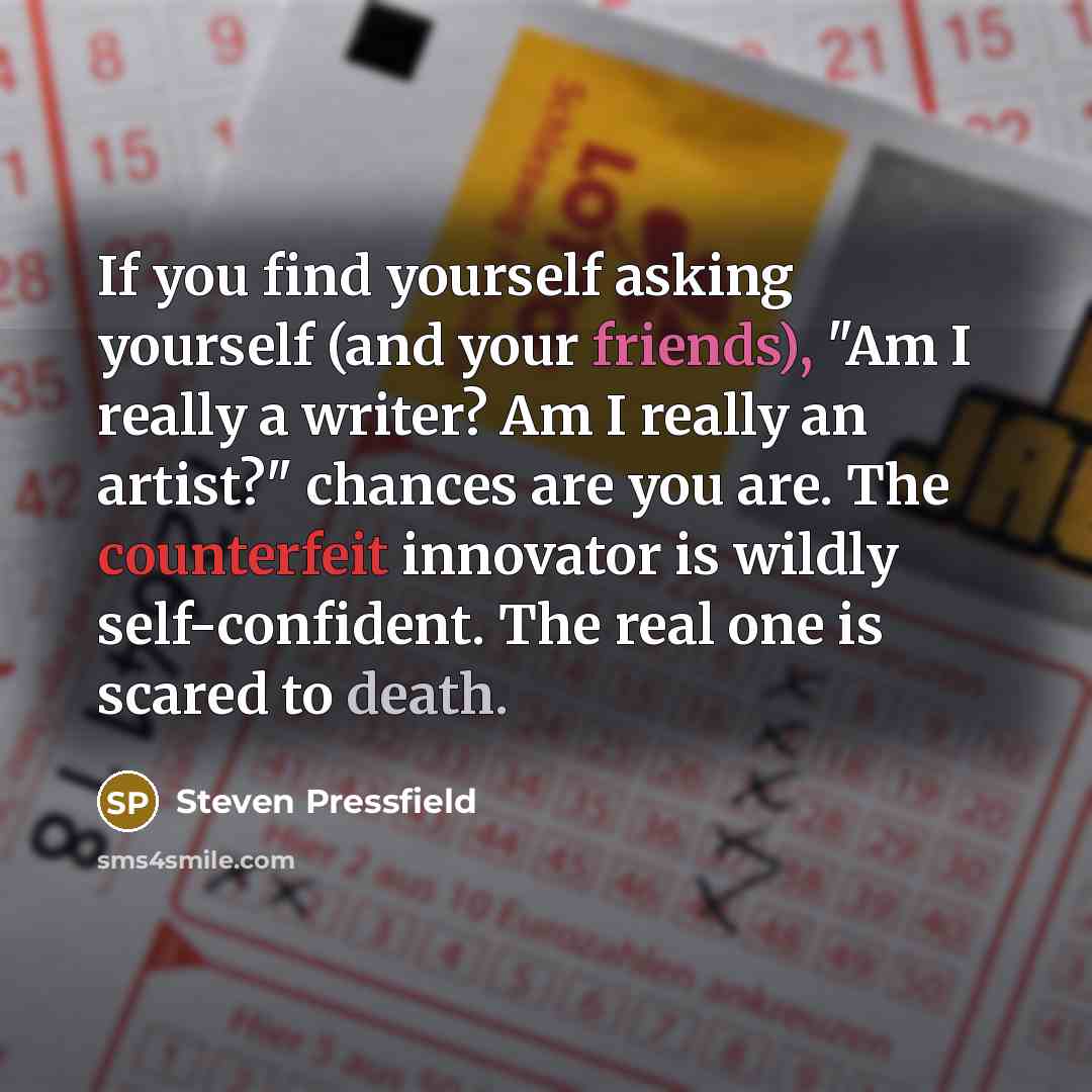 “If you find yourself asking yourself (and your friends), "Am I really a writer? Am I really an artist?" chances are you are. The counterfeit innovator is wildly self-confident. The real one is scared to death.” quote by Steven Pressfield
