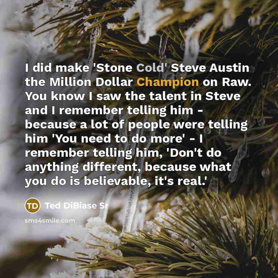 “I did make 'Stone Cold' Steve Austin the Million Dollar Champion on Raw. You know I saw the talent in Steve and I remember telling him - because a lot of people were telling him 'You need to do more' - I remember telling him, 'Don't do anything different, because what you do is believable, it's…” quote by Ted DiBiase Sr