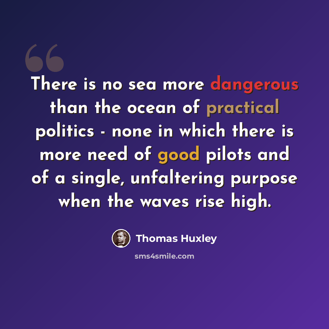 “There is no sea more dangerous than the ocean of practical politics - none in which there is more need of good pilots and of a single, unfaltering purpose when the waves rise high.” quote by Thomas Huxley