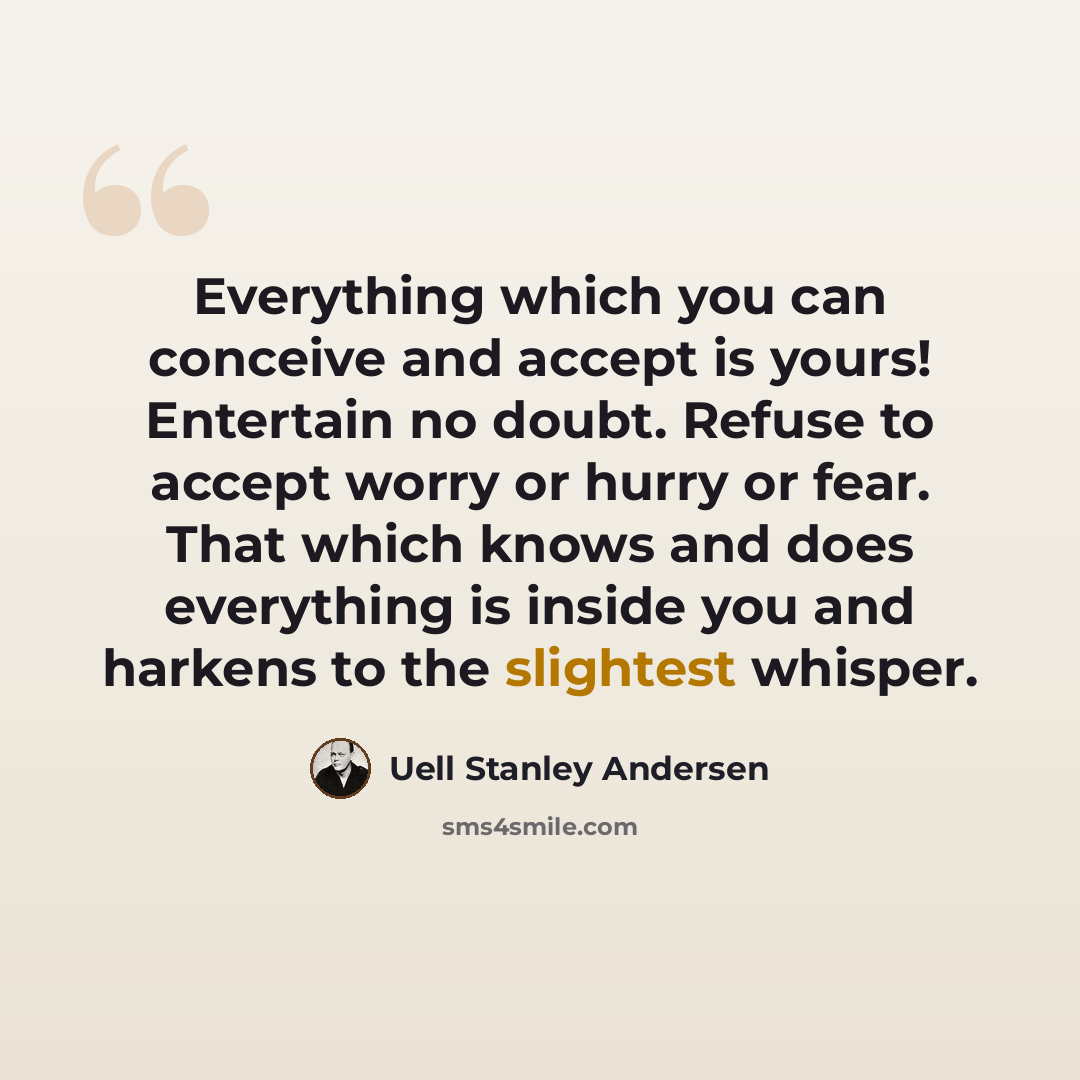 “Everything which you can conceive and accept is yours! Entertain no doubt. Refuse to accept worry or hurry or fear. That which knows and does everything is inside you and harkens to the slightest whisper.” quote by Uell Stanley Andersen