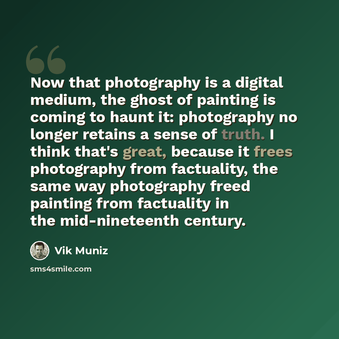 “Now that photography is a digital medium, the ghost of painting is coming to haunt it: photography no longer retains a sense of truth. I think that's great, because it frees photography from factuality, the same way photography freed painting from factuality in the mid-nineteenth century.” quote by Vik Muniz