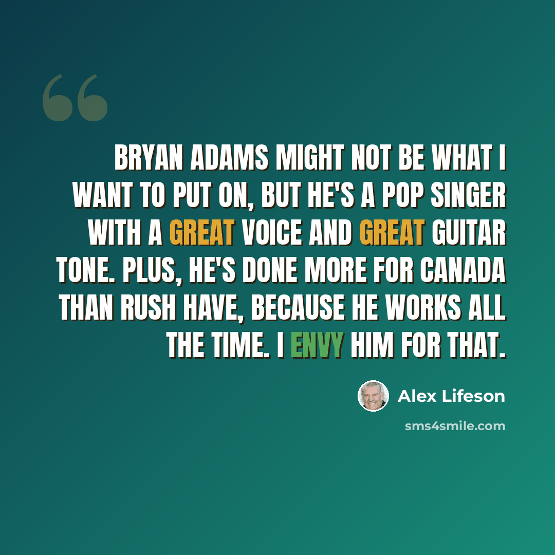 “Bryan Adams might not be what I want to put on, but he's a pop singer with a great voice and great guitar tone. Plus, he's done more for Canada than Rush have, because he works all the time. I envy him for that.” quote by Alex Lifeson