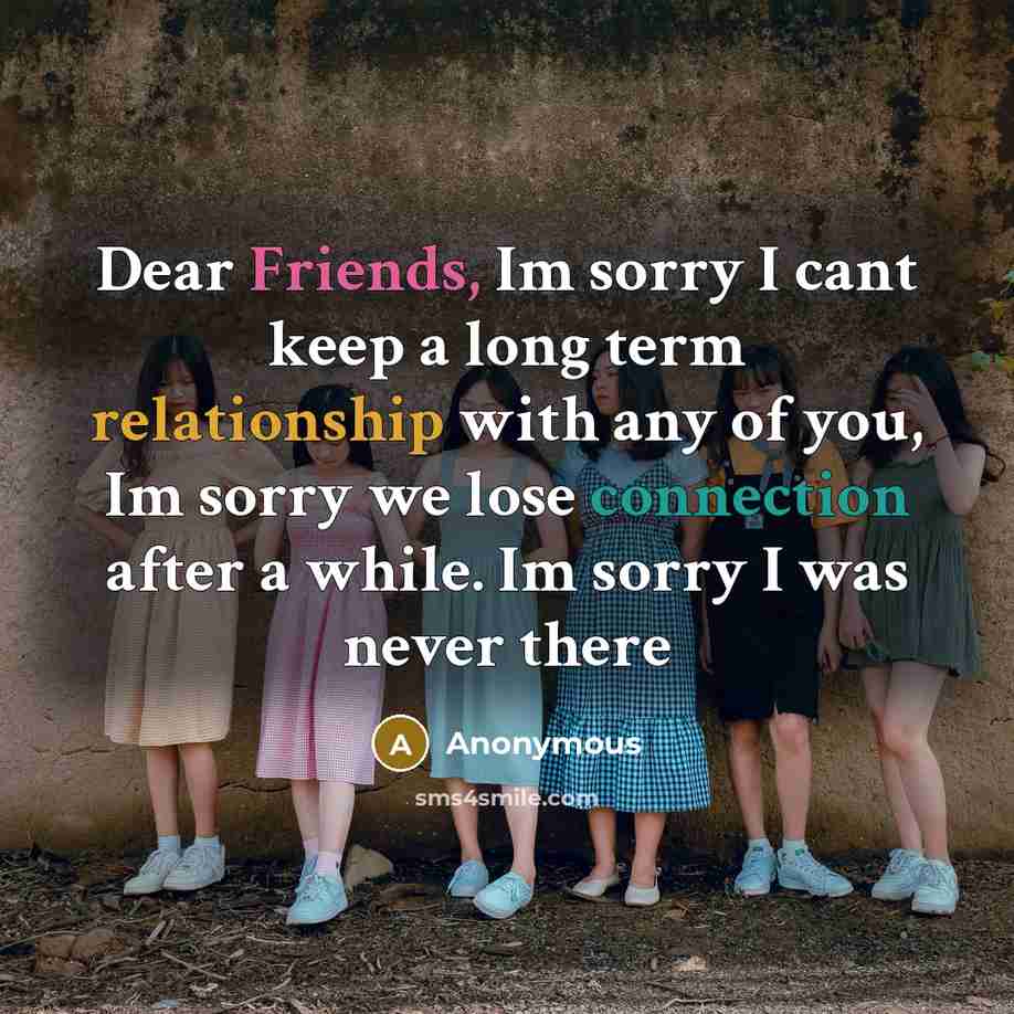 “Dear Friends, Im sorry I cant keep a long term relationship with any of you, Im sorry we lose connection after a while. Im sorry I was never there” quote by Anonymous