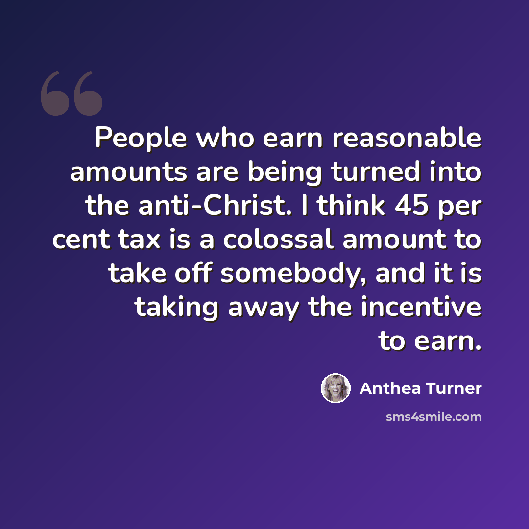 “People who earn reasonable amounts are being turned into the anti-Christ. I think 45 per cent tax is a colossal amount to take off somebody, and it is taking away the incentive to earn.” quote by Anthea Turner