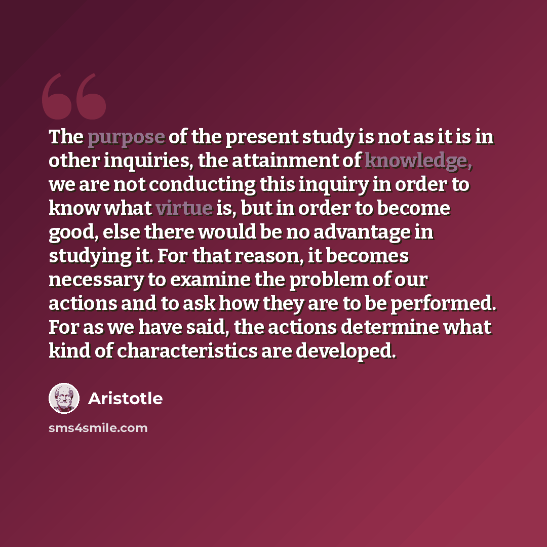 “The purpose of the present study is not as it is in other inquiries, the attainment of knowledge, we are not conducting this inquiry in order to know what virtue is, but in order to become good, else there would be no advantage in studying it. For that reason, it becomes necessary to examine the…” quote by Aristotle