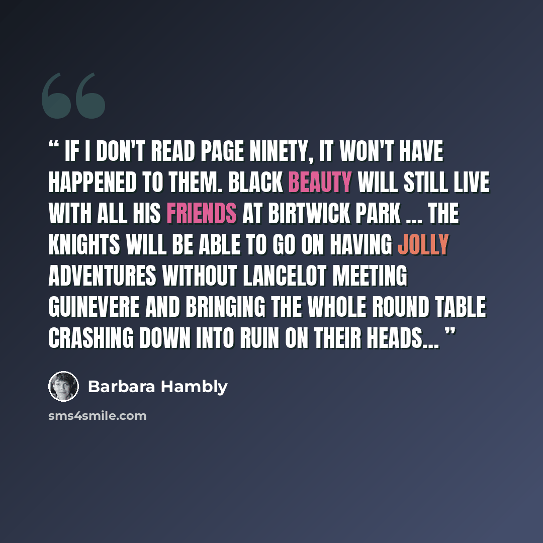 “If I don't read page ninety, it won't have happened to them. Black Beauty will still live with all his friends at Birtwick Park … The knights will be able to go on having jolly adventures without Lancelot meeting Guinevere and bringing the whole Round Table crashing down into ruin on their heads…” quote by Barbara Hambly
