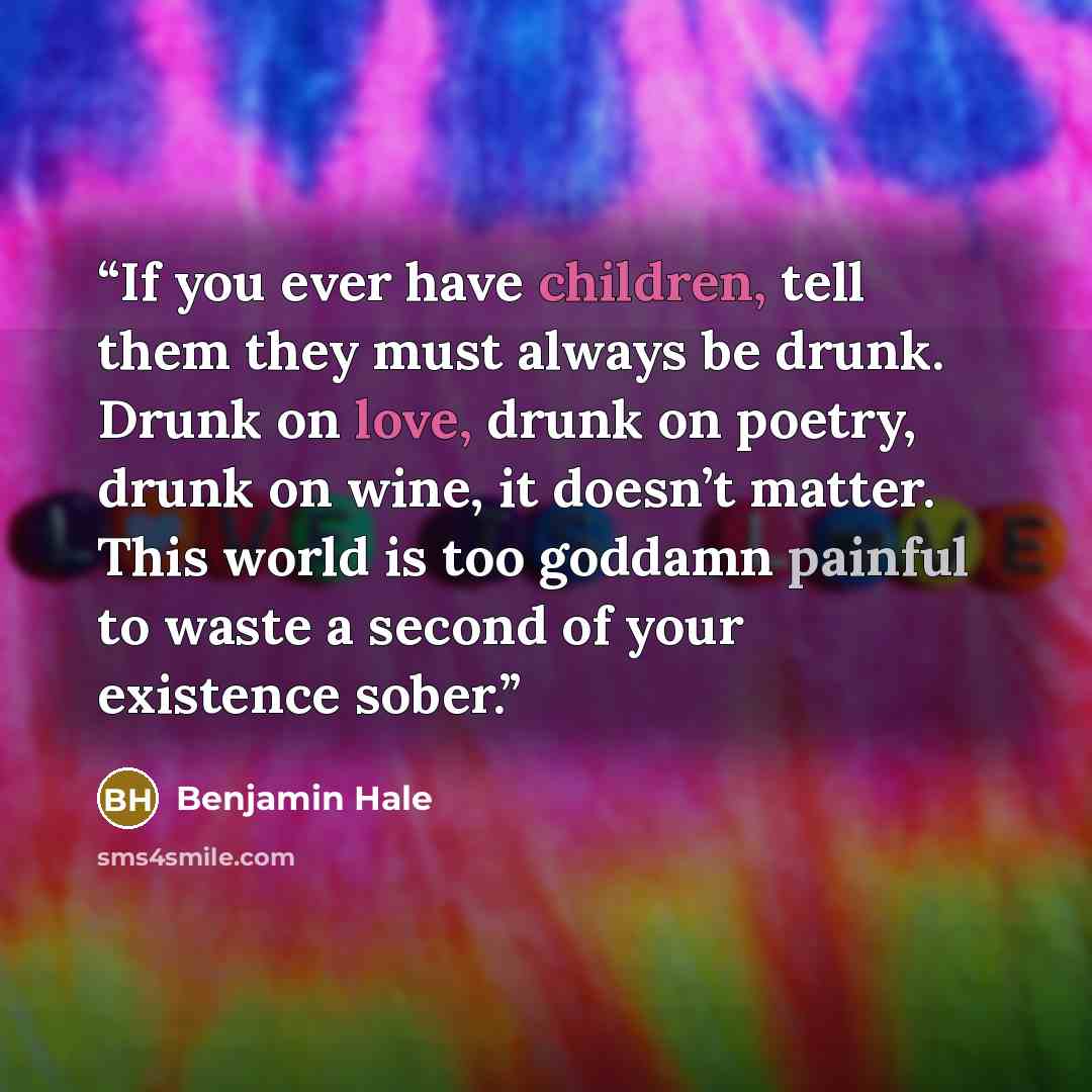 “If you ever have children, tell them they must always be drunk. Drunk on love, drunk on poetry, drunk on wine, it doesn’t matter. This world is too goddamn painful to waste a second of your existence sober.” quote by Benjamin Hale