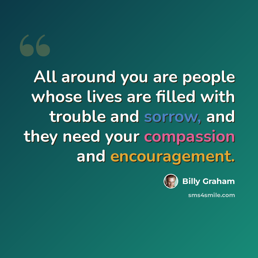 “All around you are people whose lives are filled with trouble and sorrow, and they need your compassion and encouragement.” quote by Billy Graham