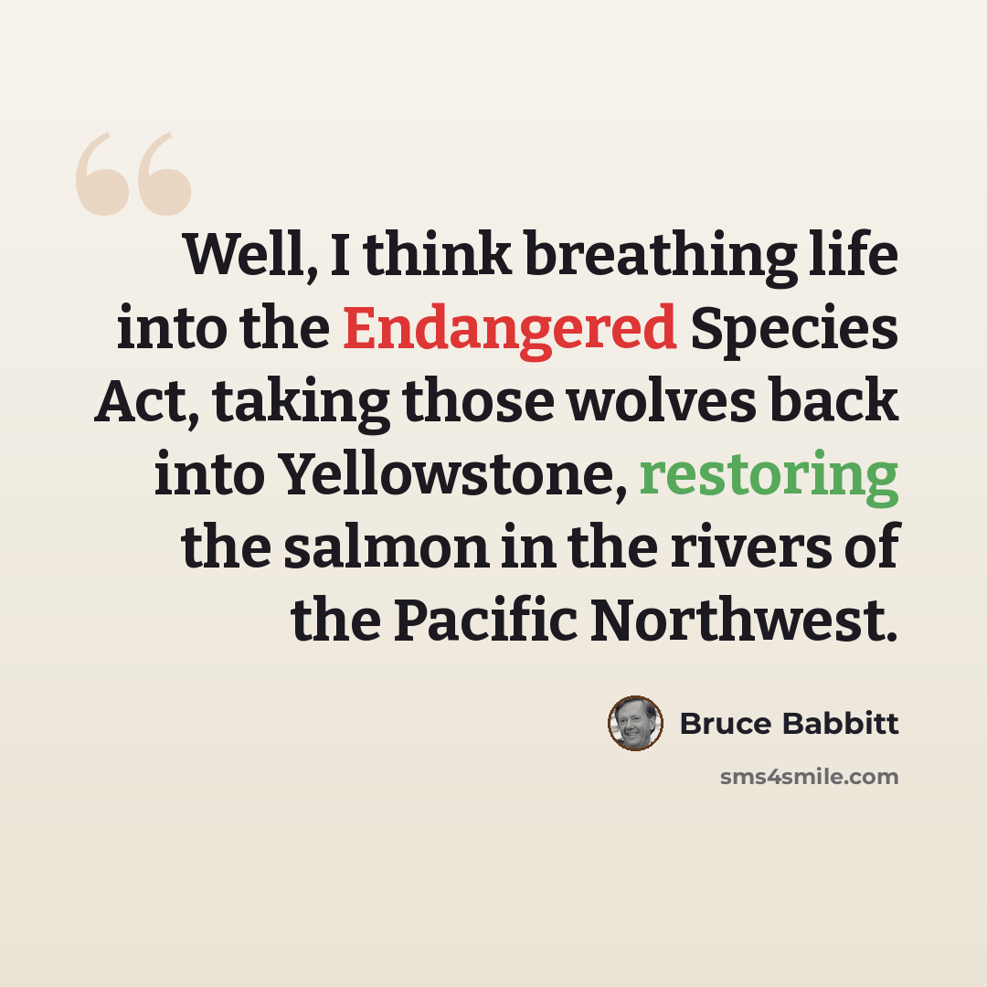 “Well, I think breathing life into the Endangered Species Act, taking those wolves back into Yellowstone, restoring the salmon in the rivers of the Pacific Northwest.” quote by Bruce Babbitt