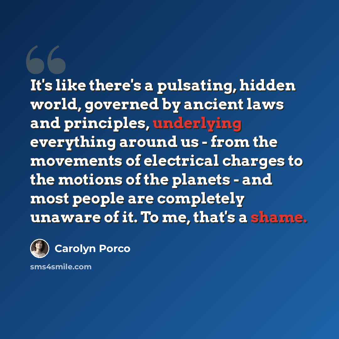 “It's like there's a pulsating, hidden world, governed by ancient laws and principles, underlying everything around us - from the movements of electrical charges to the motions of the planets - and most people are completely unaware of it. To me, that's a shame.” quote by Carolyn Porco