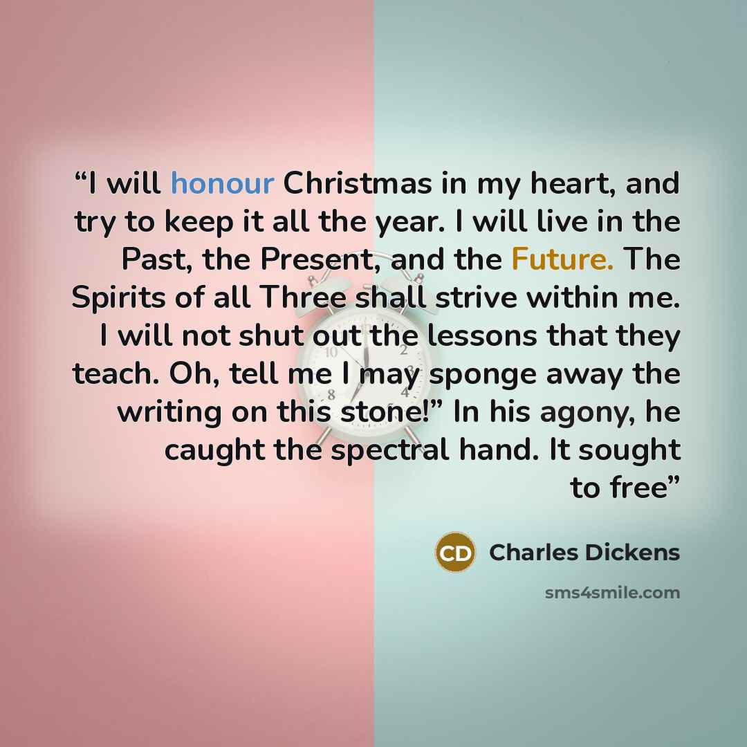 “I will honour Christmas in my heart, and try to keep it all the year. I will live in the Past, the Present, and the Future. The Spirits of all Three shall strive within me. I will not shut out the lessons that they teach. Oh, tell me I may sponge away the writing on this stone!” In his agony, he…” quote by Charles Dickens