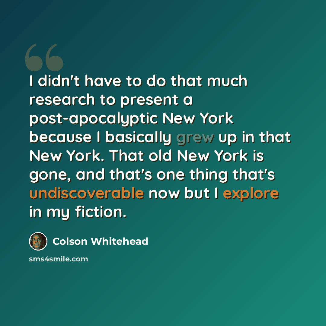 “I didn't have to do that much research to present a post-apocalyptic New York because I basically grew up in that New York. That old New York is gone, and that's one thing that's undiscoverable now but I explore in my fiction.” quote by Colson Whitehead