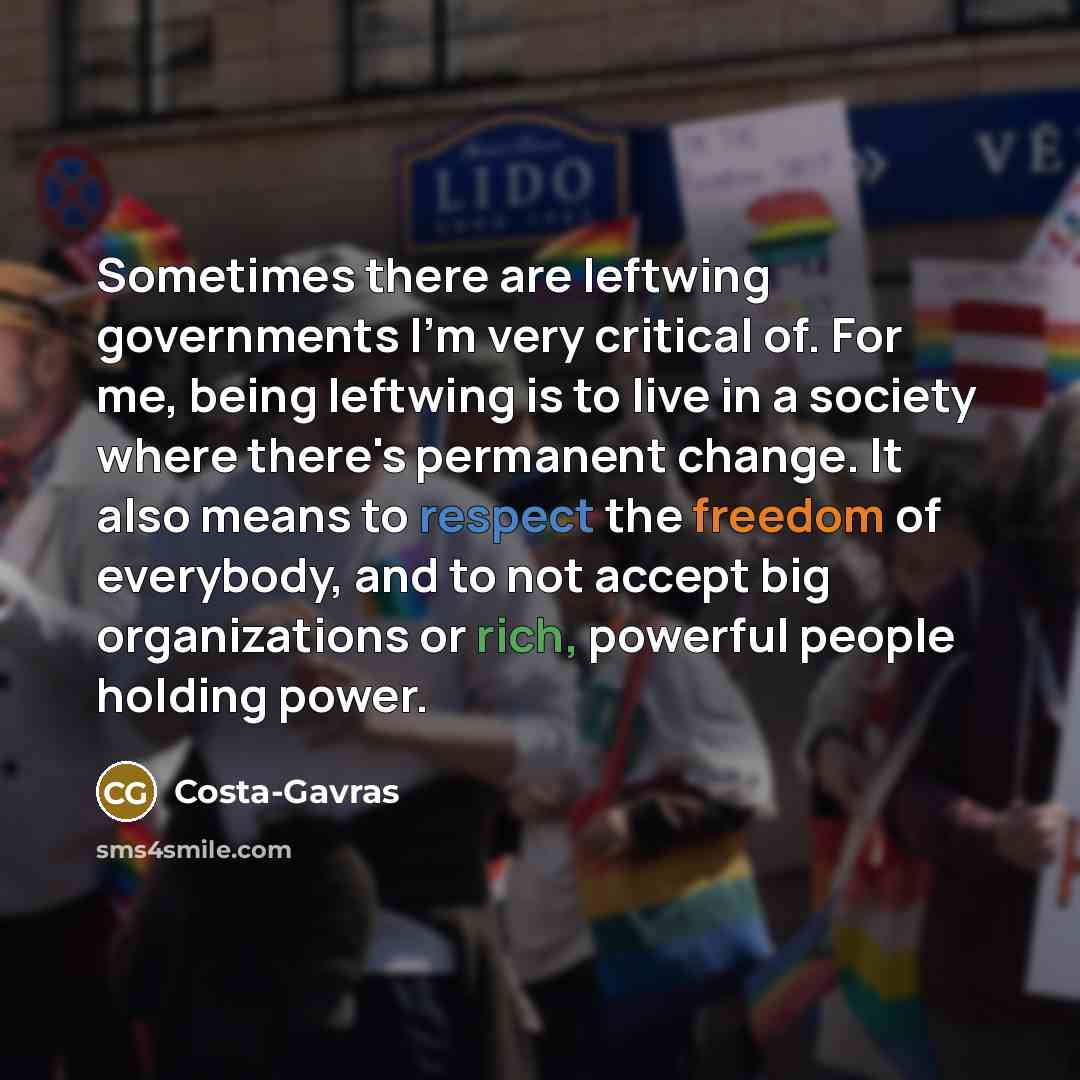 “Sometimes there are leftwing governments I'm very critical of. For me, being leftwing is to live in a society where there's permanent change. It also means to respect the freedom of everybody, and to not accept big organizations or rich, powerful people holding power.” quote by Costa-Gavras