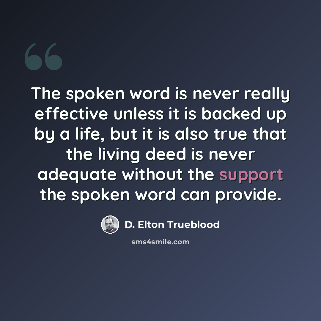 “The spoken word is never really effective unless it is backed up by a life, but it is also true that the living deed is never adequate without the support the spoken word can provide.” quote by D. Elton Trueblood