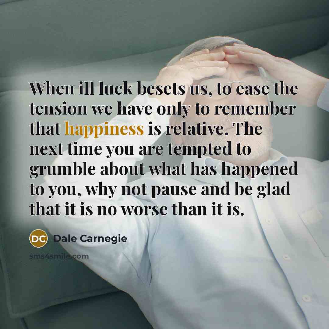 “When ill luck besets us, to ease the tension we have only to remember that happiness is relative. The next time you are tempted to grumble about what has happened to you, why not pause and be glad that it is no worse than it is.” quote by Dale Carnegie